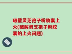 破壁灵芝孢子粉胶囊上火(破解灵芝孢子粉胶囊的上火问题)