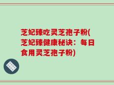 芝妃臻吃灵芝孢子粉(芝妃臻健康秘诀：每日食用灵芝孢子粉)