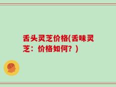 舌头灵芝价格(舌味灵芝：价格如何？)
