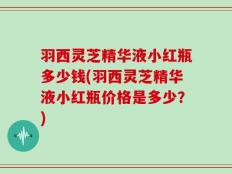羽西灵芝精华液小红瓶多少钱(羽西灵芝精华液小红瓶价格是多少？)