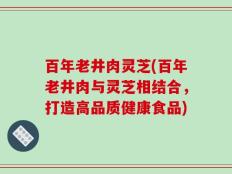 百年老井肉灵芝(百年老井肉与灵芝相结合，打造高品质健康食品)