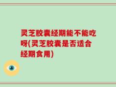 灵芝胶囊经期能不能吃呀(灵芝胶囊是否适合经期食用)