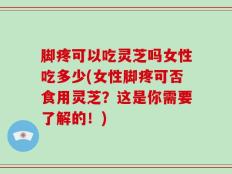 脚疼可以吃灵芝吗女性吃多少(女性脚疼可否食用灵芝？这是你需要了解的！)