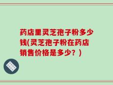 药店里灵芝孢子粉多少钱(灵芝孢子粉在药店销售价格是多少？)