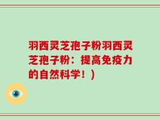 羽西灵芝孢子粉羽西灵芝孢子粉：提高免疫力的自然科学！)