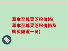 草本至尊灵芝粉价格(草本至尊灵芝粉价格及购买渠道一览)