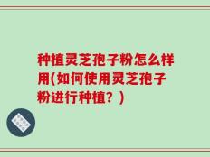 种植灵芝孢子粉怎么样用(如何使用灵芝孢子粉进行种植？)