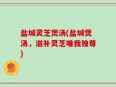 盐城灵芝煲汤(盐城煲汤，滋补灵芝唯我独尊)
