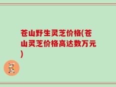 苍山野生灵芝价格(苍山灵芝价格高达数万元)