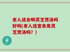 老人适合喝灵芝煲汤吗好吗(老人适宜食用灵芝煲汤吗？)