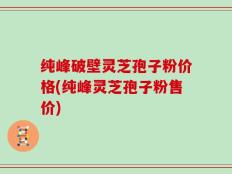 纯峰破壁灵芝孢子粉价格(纯峰灵芝孢子粉售价)