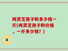 纯灵芝孢子粉多少钱一斤(纯灵芝孢子粉价格，一斤多少钱？)