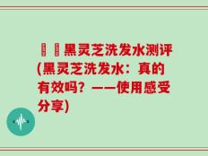 荳渼黑灵芝洗发水测评(黑灵芝洗发水：真的有效吗？——使用感受分享)