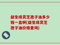 益生缘灵芝孢子油多少钱一盒啊(益生缘灵芝孢子油价格查询)