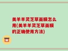 美羊羊灵芝草面膜怎么用(美羊羊灵芝草面膜的正确使用方法)