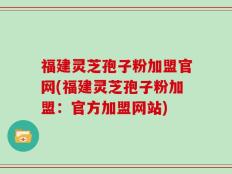 福建灵芝孢子粉加盟官网(福建灵芝孢子粉加盟：官方加盟网站)