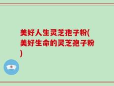 美好人生灵芝孢子粉(美好生命的灵芝孢子粉)