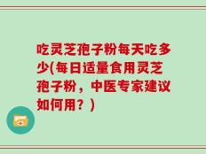 吃灵芝孢子粉每天吃多少(每日适量食用灵芝孢子粉，中医专家建议如何用？)