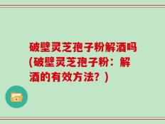 破壁灵芝孢子粉解酒吗(破壁灵芝孢子粉：解酒的有效方法？)