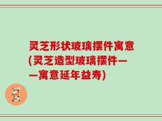 灵芝形状玻璃摆件寓意(灵芝造型玻璃摆件——寓意延年益寿)