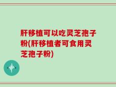 肝移植可以吃灵芝孢子粉(肝移植者可食用灵芝孢子粉)