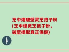 芝中煌破壁灵芝孢子粉(芝中煌灵芝孢子粉，破壁提取真正保健)