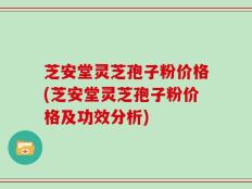 芝安堂灵芝孢子粉价格(芝安堂灵芝孢子粉价格及功效分析)