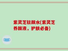 紫灵芝驻颜水(紫灵芝养颜液，护肤必备)