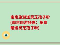 南京旅游送灵芝孢子粉(南京旅游特惠：免费赠送灵芝孢子粉)