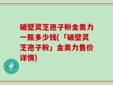 破壁灵芝孢子粉金奥力一瓶多少钱(「破壁灵芝孢子粉」金奥力售价详情)