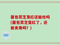菌包灵芝发红还能吃吗(菌包灵芝变红了，还能食用吗？)