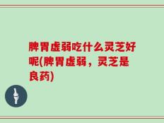 脾胃虚弱吃什么灵芝好呢(脾胃虚弱，灵芝是良药)