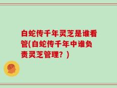 白蛇传千年灵芝是谁看管(白蛇传千年中谁负责灵芝管理？)