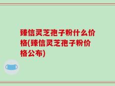 臻信灵芝孢子粉什么价格(臻信灵芝孢子粉价格公布)