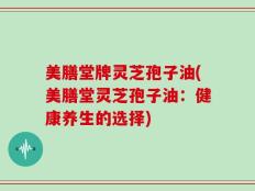 美膳堂牌灵芝孢子油(美膳堂灵芝孢子油：健康养生的选择)