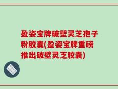 盈姿宝牌破壁灵芝孢子粉胶囊(盈姿宝牌重磅推出破壁灵芝胶囊)