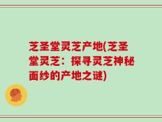 芝圣堂灵芝产地(芝圣堂灵芝：探寻灵芝神秘面纱的产地之谜)