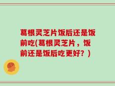 葛根灵芝片饭后还是饭前吃(葛根灵芝片，饭前还是饭后吃更好？)