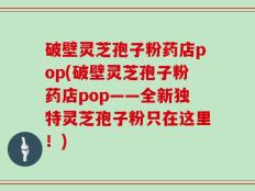 破壁灵芝孢子粉药店pop(破壁灵芝孢子粉药店pop——全新独特灵芝孢子粉只在这里！)