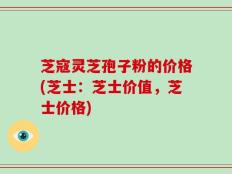 芝寇灵芝孢子粉的价格(芝士：芝士价值，芝士价格)