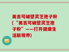 美吉可破壁灵芝孢子粉(“美吉可破壁灵芝孢子粉”——打开健康生活新视界)