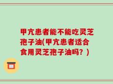 甲亢患者能不能吃灵芝孢子油(甲亢患者适合食用灵芝孢子油吗？)