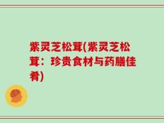紫灵芝松茸(紫灵芝松茸：珍贵食材与药膳佳肴)