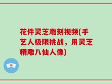 花件灵芝雕刻视频(手艺人极限挑战，用灵芝精雕八仙人像)