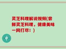 灵芝料理解说视频(尝鲜灵芝料理，健康美味一网打尽！)