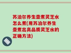 苏泊尔养生壶煮灵芝水怎么煮(用苏泊尔养生壶煮出高品质灵芝水的正确方法)