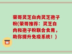荣哥灵芝白肉灵芝孢子粉(荣哥推荐：灵芝白肉和孢子粉联合食用，助你提升免疫系统！)