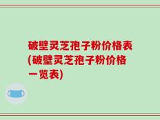 破壁灵芝孢子粉价格表(破壁灵芝孢子粉价格一览表)