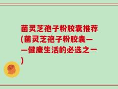 菌灵芝孢子粉胶囊推荐(菌灵芝孢子粉胶囊——健康生活的必选之一)