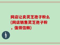 网店让卖灵芝孢子粉么(网店销售灵芝孢子粉，值得信赖)